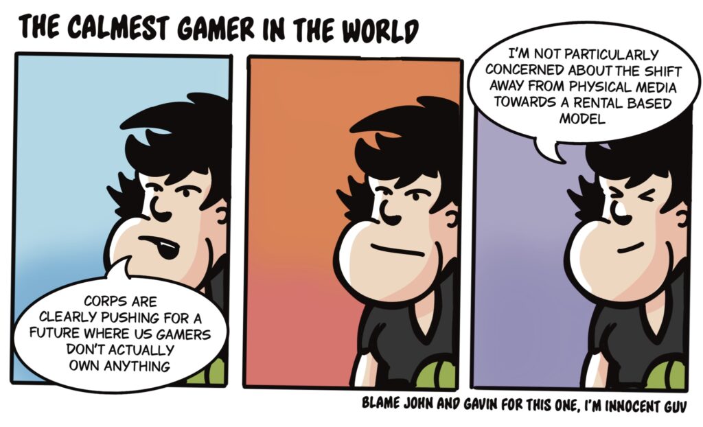 a three panel comic strip of The Calmest Gamer In The World
panel one: “corps are clearly oushing for a future where us gamers don’t actually own anything”
panel two: no words, just a dude with a flat expression
panel three: “I’m not particularly concerned about the shift away from physical media towards a rental based model”
